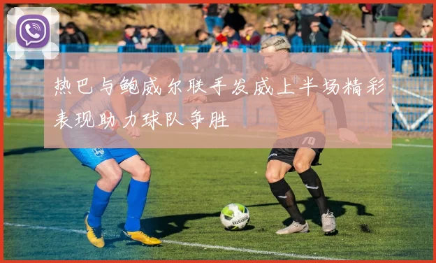 热巴与鲍威尔联手发威上半场精彩表现助力球队争胜