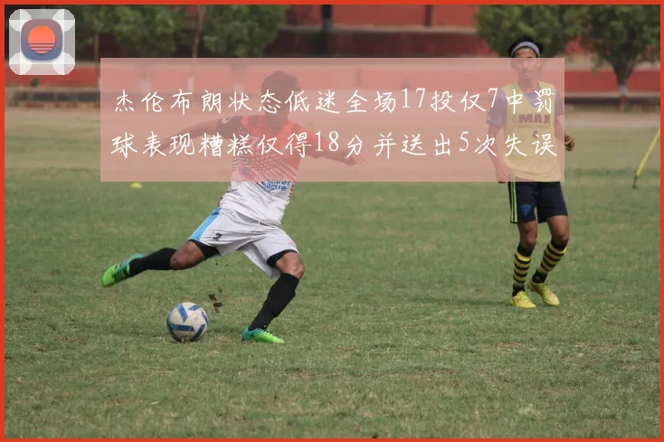 杰伦布朗状态低迷全场17投仅7中罚球表现糟糕仅得18分并送出5次失误