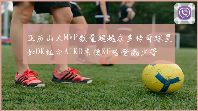 亚历山大MVP数量超越众多传奇球星如OK组合AIKD韦德KG哈登威少等