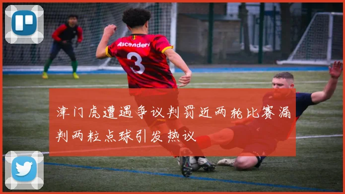 津门虎遭遇争议判罚近两轮比赛漏判两粒点球引发热议