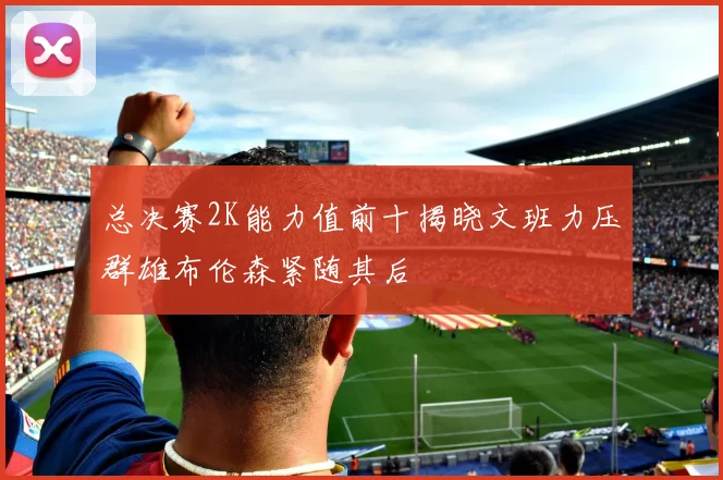 总决赛2K能力值前十揭晓文班力压群雄布伦森紧随其后