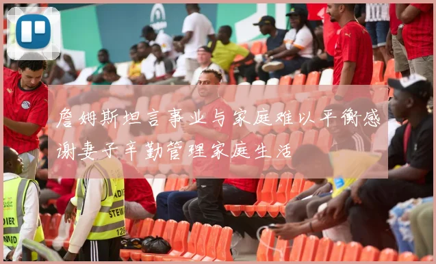 詹姆斯坦言事业与家庭难以平衡感谢妻子辛勤管理家庭生活
