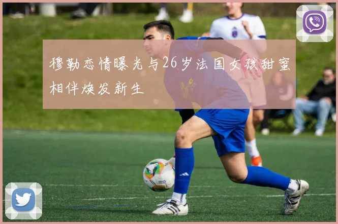穆勒恋情曝光与26岁法国女孩甜蜜相伴焕发新生